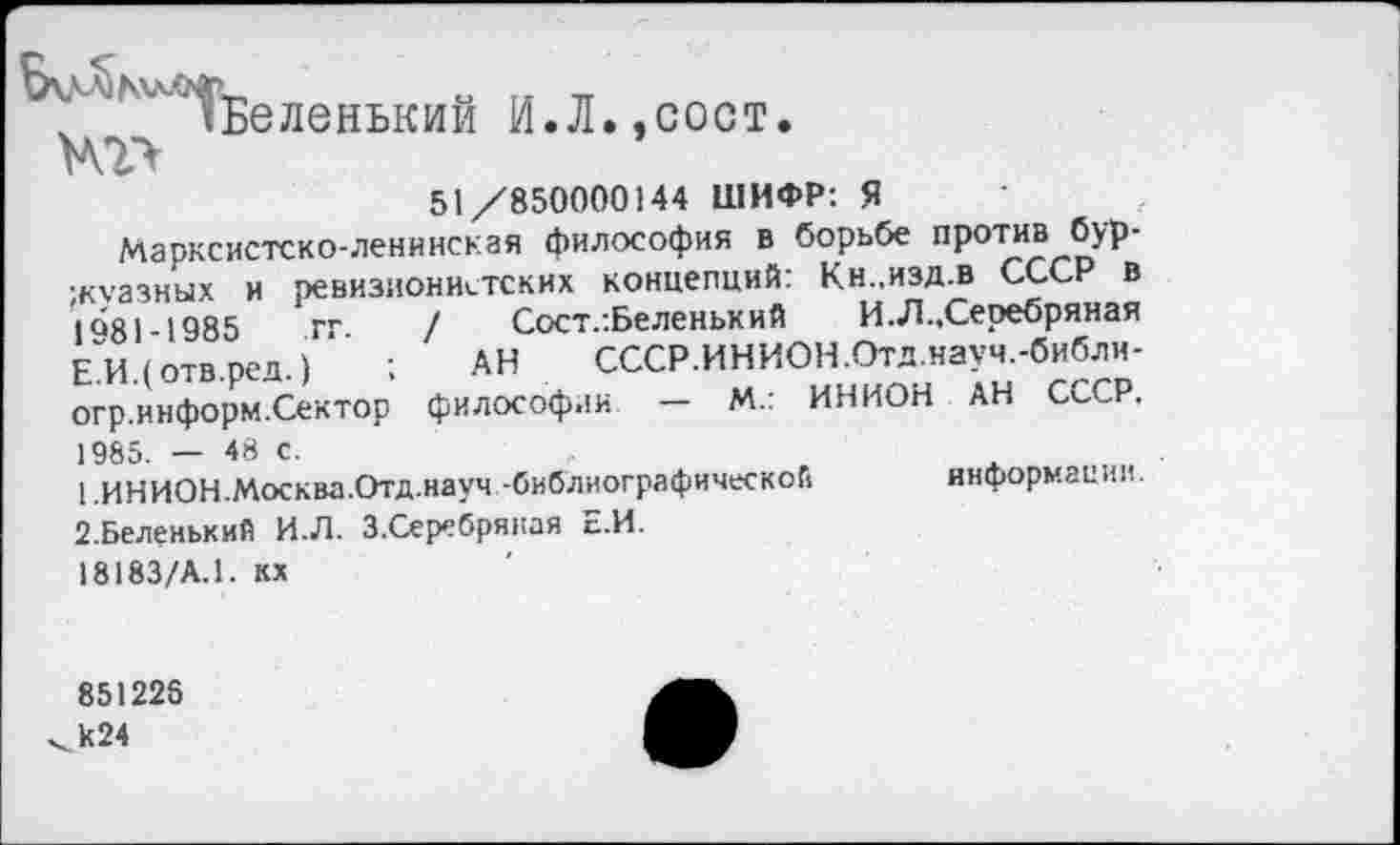 ﻿^Беленький И.Л.,сост.
51/850000144 ШИФР: Я
Марксистско-ленинская философия в борьбе против буржуазных и ревизионистских концепций: Кн..изд.в СССР в 1<>81-1985 гг / Сост.:Беленький И.Л., Серебряная Е.И.(отв.ред.)	; АН СССР.ИНИОН.Отд.науч.-библи-
огр.информ.Сектор философии — М.: ИНИОН АН СССР. 1985. — 48 с.
1 .ИНИОН.Москва.Отд.науч.-библиографической	информации.
2.Беленький И.Л. З.Серебряная Е.И.
18183/А.1. кх
851226 к24